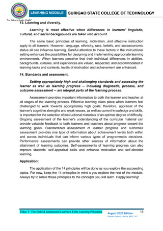 LEARNING MODULE SURIGAO STATE COLLEGE OF TECHNOLOGY
Educ 1: The Child & Adolescent Learners & the Learning Principles 15
August 2020 Edition
Princes Grace A. Retita, MGC, LPT
13. Learning and diversity.
Learning is most effective when differences in learners' linguistic,
cultural, and social backgrounds are taken into account.
The same basic principles of learning, motivation, and effective instruction
apply to all learners. However, language, ethnicity, race, beliefs, and socioeconomic
status all can influence learning. Careful attention to these factors in the instructional
setting enhances the possibilities for designing and implementing appropriate learning
environments. When learners perceive that their individual differences in abilities,
backgrounds, cultures, and experiences are valued, respected, and accommodated in
learning tasks and contexts, levels of motivation and achievement are enhanced.
14. Standards and assessment.
Setting appropriately high and challenging standards and assessing the
learner as well as learning progress -- including diagnostic, process, and
outcome assessment -- are integral parts of the learning process.
Assessment provides important information to both the learner and teacher at
all stages of the learning process. Effective learning takes place when learners feel
challenged to work towards appropriately high goals; therefore, appraisal of the
learner's cognitive strengths and weaknesses, as well as current knowledge and skills,
is important for the selection of instructional materials of an optimal degree of difficulty.
Ongoing assessment of the learner's understanding of the curricular material can
provide valuable feedback to both learners and teachers about progress toward the
learning goals. Standardized assessment of learner progress and outcomes
assessment provides one type of information about achievement levels both within
and across individuals that can inform various types of programmatic decisions.
Performance assessments can provide other sources of information about the
attainment of learning outcomes. Self-assessments of learning progress can also
improve students’ self-appraisal skills and enhance motivation and self-directed
learning.
Application:
The application of the 14 principles will be done as you explore the succeeding
topics. For now, keep the 14 principles in mind s you explore the rest of the module.
Always try to relate these principles to the concepts you will learn. Happy learning!
 