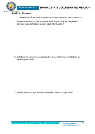 LEARNING MODULE SURIGAO STATE COLLEGE OF TECHNOLOGY
Educ 1: The Child & Adolescent Learners & the Learning Principles 150
August 2020 Edition
Princes Grace A. Retita, MGC, LPT
Activity 1. Discuss It
Answer the following guide questions: (Content-5; Organization of ideas – 3; Grammar – 2)
1. Based on the insights that you wrote, what do you think are the general
physical characteristics of children aged 9 to 12 years?
2. What are the common physical activities these children do to help them to
develop physically?
3. In what aspect do girls and boys in the late childhood stage differ?
 