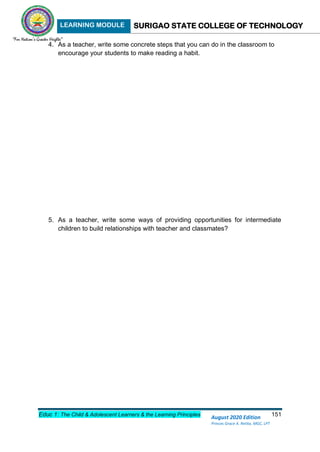 LEARNING MODULE SURIGAO STATE COLLEGE OF TECHNOLOGY
Educ 1: The Child & Adolescent Learners & the Learning Principles 151
August 2020 Edition
Princes Grace A. Retita, MGC, LPT
4. As a teacher, write some concrete steps that you can do in the classroom to
encourage your students to make reading a habit.
5. As a teacher, write some ways of providing opportunities for intermediate
children to build relationships with teacher and classmates?
 