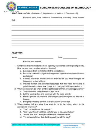 LEARNING MODULE SURIGAO STATE COLLEGE OF TECHNOLOGY
Educ 1: The Child & Adolescent Learners & the Learning Principles 152
August 2020 Edition
Princes Grace A. Retita, MGC, LPT
SELF- EVALUATION: (Content – 5; Organization of ideas – 2; Grammar – 2)
From this topic, Late childhood (Intermediate schooler), I have learned
that,
___________________________________________________________________
___________________________________________________________________
___________________________________________________________________
___________________________________________________________________
___________________________________________________________________
___________________________________________________________________
___________________________________________________________________
___________________________________________________________________
___________________________________________________________________
POST TEST:
Name: _________________________________ Date: _____________
Encircle your answer.
1. Children in the intermediate school age may experience early signs of puberty.
How parents best handle a situation like this?
a. Encourage them to mingle with the opposite sex
b. Be on the lookout for physical changes and report them to their children’s
pediatrician
c. Connect with their friends and ask them to tell you what changes are
happening to their children
d. Provide children with accurate resources that they need to be able to
gain information about sex, drugs, and changes that they experience.
2. What can teachers do when children get teased for their physical appearance?
a. Teach the child being teased to fight back
b. Let the teasing slide and continue with the class activity
c. Have a private talk with the offending student and figure out why he is
teasing
d. Bring the offending student to the Guidance Counselor
3. When children tell you what they want to be in the future, which is the
appropriate response?
a. “Don’t be ambitious. Be realistic.”
b. “Don’t you think it’s still too early for you to plan your future?
c. “That’s nice. But I want you to become someone better.”
d. “I’m so happy to her that. I will support you all the way!”
 
