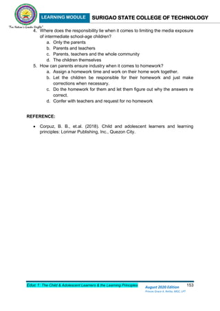 LEARNING MODULE SURIGAO STATE COLLEGE OF TECHNOLOGY
Educ 1: The Child & Adolescent Learners & the Learning Principles 153
August 2020 Edition
Princes Grace A. Retita, MGC, LPT
4. Where does the responsibility lie when it comes to limiting the media exposure
of intermediate school-age children?
a. Only the parents
b. Parents and teachers
c. Parents, teachers and the whole community
d. The children themselves
5. How can parents ensure industry when it comes to homework?
a. Assign a homework time and work on their home work together.
b. Let the children be responsible for their homework and just make
corrections when necessary.
c. Do the homework for them and let them figure out why the answers re
correct.
d. Confer with teachers and request for no homework
REFERENCE:
 Corpuz, B. B., et.al. (2018). Child and adolescent learners and learning
principles: Lorimar Publishing, Inc., Quezon City.
 