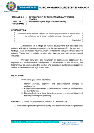 LEARNING MODULE SURIGAO STATE COLLEGE OF TECHNOLOGY
Educ 1: The Child & Adolescent Learners & the Learning Principles 154
August 2020 Edition
Princes Grace A. Retita, MGC, LPT
MODULE # 3 : DEVELOPMENT OF THE LEARNERS AT VARIOUS
STAGES
TOPIC 3.6 : Adolescence (The High School Learners)
TIME FRAME :
INTRODUCTION:
Adolescence is a stage of human development that coincides with
puberty, a biological development occurring at the average age of 11 for girls and 12
for boys. There are factors, however, which contribute the early puberty and delayed
puberty. These factors include heredity, diet, exercise and socio-environmental
influence.
Physical early and late maturation in adolescence accompany the
cognitive and socioemotional development of adolescents. In this situation, the
teacher must be an understanding teacher who can provide guidance and support to
adolescent learners in their high school years.
OBJECTIVES:
In this topic, you should be able to:
1. Identify physical, cognitive and socioemotional changes in
adolescence.
2. Explain the consequences of the adolescent’s three (3) developments
on their behavior.
3. Draw implications of these three development concepts to high school
teaching-learning and parenting.
PRE-TEST: (Content – 5; Organization if ideas – 3; Grammar – 2)
1. What were significant experiences during your adolescent years in highschool?
“Adolescents are not monsters. They are just people trying to learn how to make it among
the adults in the world, who are probably not so sure themselves.”
- Virginia Satir
 