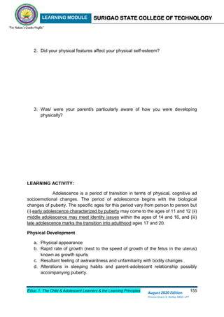 LEARNING MODULE SURIGAO STATE COLLEGE OF TECHNOLOGY
Educ 1: The Child & Adolescent Learners & the Learning Principles 155
August 2020 Edition
Princes Grace A. Retita, MGC, LPT
2. Did your physical features affect your physical self-esteem?
3. Was/ were your parent/s particularly aware of how you were developing
physically?
LEARNING ACTIVITY:
Adolescence is a period of transition in terms of physical, cognitive ad
socioemotional changes. The period of adolescence begins with the biological
changes of puberty. The specific ages for this period vary from person to person but
(i) early adolescence characterized by puberty may come to the ages of 11 and 12 (ii)
middle adolescence may meet identity issues within the ages of 14 and 16, and (iii)
late adolescence marks the transition into adulthood ages 17 and 20.
Physical Development
a. Physical appearance
b. Rapid rate of growth (next to the speed of growth of the fetus in the uterus)
known as growth spurts
c. Resultant feeling of awkwardness and unfamiliarity with bodily changes
d. Alterations in sleeping habits and parent-adolescent relationship possibly
accompanying puberty.
 