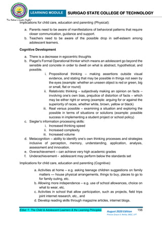 LEARNING MODULE SURIGAO STATE COLLEGE OF TECHNOLOGY
Educ 1: The Child & Adolescent Learners & the Learning Principles 156
August 2020 Edition
Princes Grace A. Retita, MGC, LPT
Implications for child care, education and parenting (Physical):
a. Parents need to be aware of manifestations of behavioral patterns that require
closer communication, guidance and support.
b. Teachers need to be aware of the possible drop in self-esteem among
adolescent learners.
Cognitive Development
a. There is a decrease in egocentric thoughts
b. Piaget’s Formal Operational thinker which means an adolescent go beyond the
sensible and concrete in order to dwell on what is abstract, hypothetical, and
possible.
i. Propositional thinking – making assertions outside visual
evidence, and stating that may be possible in things not seen by
the eyes (example: whether an unseen object is red or green, big
or small, flat or round)
ii. Relativistic thinking – subjectively making an opinion on facts –
involving one’s own bias, prejudice of distortion of facts – which
may be either right or wrong (example: arguing for or against the
superiority of races, whether white, brown, yellow or black)
iii. Real versus possible – examining a situation and exploring the
possible in terms of situations or solutions (example: possible
success in implementing a student project or school policy)
c. Siegler’s information processing skills:
i. Increased thinking speed
ii. Increased complexity
iii. Increased volume
d. Metacognition – ability to identify one’s own thinking processes and strategies
inclusive of perception, memory, understanding, application, analysis,
assessment and innovation.
e. Overachievement – can achieve very high academic grades
f. Underachievement - adolescent may perform below the standards set
Implications for child care, education and parenting (Cognitive):
a. Activities at home – e.g. asking teenage children suggestions on family
matters --- house physical arrangements, things to buy, places to go to
for family outing, etc.
b. Allowing more independence – e.g. use of school allowances, choice on
what to wear, etc.
c. Activities in school that allow participation, such as projects, field trips
joint internet research, etc., and
d. Develop reading skills through magazine articles, internet blogs.
 