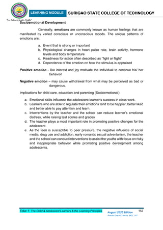 LEARNING MODULE SURIGAO STATE COLLEGE OF TECHNOLOGY
Educ 1: The Child & Adolescent Learners & the Learning Principles 157
August 2020 Edition
Princes Grace A. Retita, MGC, LPT
Socioemotional Development
Generally, emotions are commonly known as human feelings that are
manifested by varied conscious or unconscious moods. The unique patterns of
emotions are:
a. Event that is strong or important
b. Physiological changes in heart pulse rate, brain activity, hormone
levels and body temperature
c. Readiness for action often described as “fight or flight”
d. Dependence of the emotion on how the stimulus is appraised
Positive emotion - like interest and joy motivate the individual to continue his/ her
behavior
Negative emotion – may cause withdrawal from what may be perceived as bad or
dangerous.
Implications for child care, education and parenting (Socioemotional):
a. Emotional skills influence the adolescent learner’s success in class work.
b. Learners who are able to regulate their emotions tend to be happier, better liked
and better able to pay attention and learn.
c. Interventions by the teacher and the school can reduce learner’s emotional
distress, while raising test scores and grades
d. The teacher plays a most important role in promoting positive changes for the
adolescent.
e. As the teen is susceptible to peer pressure, the negative influence of social
media, drug use and addiction, early romantic sexual adventurism, the teacher
and the school can conduct interventions to assist the youths with focus on risky
and inappropriate behavior while promoting positive development among
adolescents.
 
