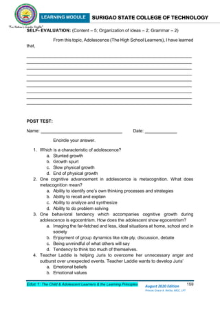 LEARNING MODULE SURIGAO STATE COLLEGE OF TECHNOLOGY
Educ 1: The Child & Adolescent Learners & the Learning Principles 159
August 2020 Edition
Princes Grace A. Retita, MGC, LPT
SELF- EVALUATION: (Content – 5; Organization of ideas – 2; Grammar – 2)
From this topic, Adolescence (The High School Learners), I have learned
that,
___________________________________________________________________
___________________________________________________________________
___________________________________________________________________
___________________________________________________________________
___________________________________________________________________
___________________________________________________________________
___________________________________________________________________
___________________________________________________________________
___________________________________________________________________
POST TEST:
Name: _________________________________ Date: _____________
Encircle your answer.
1. Which is a characteristic of adolescence?
a. Stunted growth
b. Growth spurt
c. Slow physical growth
d. End of physical growth
2. One cognitive advancement in adolescence is metacognition. What does
metacognition mean?
a. Ability to identify one’s own thinking processes and strategies
b. Ability to recall and explain
c. Ability to analyze and synthesize
d. Ability to do problem solving
3. One behavioral tendency which accompanies cognitive growth during
adolescence is egocentrism. How does the adolescent show egocentrism?
a. Imaging the far-fetched and less, ideal situations at home, school and in
society
b. Enjoyment of group dynamics like role ply, discussion, debate
c. Being unmindful of what others will say
d. Tendency to think too much of themselves.
4. Teacher Laddie is helping Juris to overcome her unnecessary anger and
outburst over unexpected events. Teacher Laddie wants to develop Juris’
a. Emotional beliefs
b. Emotional values
 