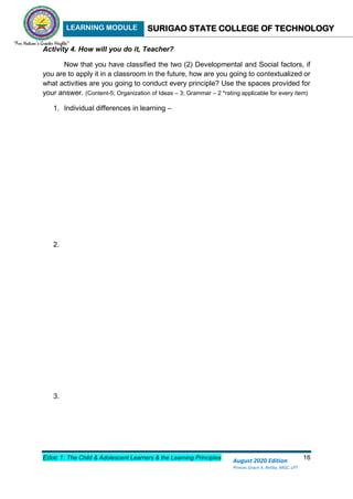 LEARNING MODULE SURIGAO STATE COLLEGE OF TECHNOLOGY
Educ 1: The Child & Adolescent Learners & the Learning Principles 16
August 2020 Edition
Princes Grace A. Retita, MGC, LPT
Activity 4. How will you do it, Teacher?
Now that you have classified the two (2) Developmental and Social factors, if
you are to apply it in a classroom in the future, how are you going to contextualized or
what activities are you going to conduct every principle? Use the spaces provided for
your answer. (Content-5; Organization of Ideas – 3; Grammar – 2 *rating applicable for every item)
1. Individual differences in learning –
2.
3.
 
