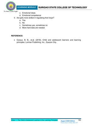 LEARNING MODULE SURIGAO STATE COLLEGE OF TECHNOLOGY
Educ 1: The Child & Adolescent Learners & the Learning Principles 160
August 2020 Edition
Princes Grace A. Retita, MGC, LPT
c. Emotional ideas
d. Emotional competence
5. Are girls more skilled in regulating than boys?
a. Yes
b. No
c. Sometimes yes, sometimes no
d. More hard data are needed
REFERENCE:
 Corpuz, B. B., et.al. (2018). Child and adolescent learners and learning
principles: Lorimar Publishing, Inc., Quezon City.
 