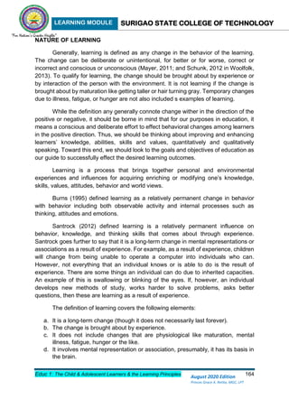 LEARNING MODULE SURIGAO STATE COLLEGE OF TECHNOLOGY
Educ 1: The Child & Adolescent Learners & the Learning Principles 164
August 2020 Edition
Princes Grace A. Retita, MGC, LPT
NATURE OF LEARNING
Generally, learning is defined as any change in the behavior of the learning.
The change can be deliberate or unintentional, for better or for worse, correct or
incorrect and conscious or unconscious (Mayer, 2011; and Schunk, 2012 in Woolfolk,
2013). To qualify for learning, the change should be brought about by experience or
by interaction of the person with the environment. It is not learning if the change is
brought about by maturation like getting taller or hair turning gray. Temporary changes
due to illness, fatigue, or hunger are not also included s examples of learning.
While the definition any generally connote change wither in the direction of the
positive or negative, it should be borne in mind that for our purposes in education, it
means a conscious and deliberate effort to effect behavioral changes among learners
in the positive direction. Thus, we should be thinking about improving and enhancing
learners’ knowledge, abilities, skills and values, quantitatively and qualitatively
speaking. Toward this end, we should look to the goals and objectives of education as
our guide to successfully effect the desired learning outcomes.
Learning is a process that brings together personal and environmental
experiences and influences for acquiring enriching or modifying one’s knowledge,
skills, values, attitudes, behavior and world views.
Burns (1995) defined learning as a relatively permanent change in behavior
with behavior including both observable activity and internal processes such as
thinking, attitudes and emotions.
Santrock (2012) defined learning is a relatively permanent influence on
behavior, knowledge, and thinking skills that comes about through experience.
Santrock goes further to say that it is a long-term change in mental representations or
associations as a result of experience. For example, as a result of experience, children
will change from being unable to operate a computer into individuals who can.
However, not everything that an individual knows or is able to do is the result of
experience. There are some things an individual can do due to inherited capacities.
An example of this is swallowing or blinking of the eyes. If, however, an individual
develops new methods of study, works harder to solve problems, asks better
questions, then these are learning as a result of experience.
The definition of learning covers the following elements:
a. It is a long-term change (though it does not necessarily last forever).
b. The change is brought about by experience.
c. It does not include changes that are physiological like maturation, mental
illness, fatigue, hunger or the like.
d. It involves mental representation or association, presumably, it has its basis in
the brain.
 