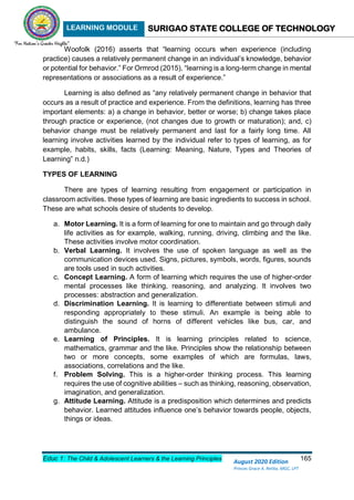 LEARNING MODULE SURIGAO STATE COLLEGE OF TECHNOLOGY
Educ 1: The Child & Adolescent Learners & the Learning Principles 165
August 2020 Edition
Princes Grace A. Retita, MGC, LPT
Woofolk (2016) asserts that “learning occurs when experience (including
practice) causes a relatively permanent change in an individual’s knowledge, behavior
or potential for behavior.” For Ormrod (2015), “learning is a long-term change in mental
representations or associations as a result of experience.”
Learning is also defined as “any relatively permanent change in behavior that
occurs as a result of practice and experience. From the definitions, learning has three
important elements: a) a change in behavior, better or worse; b) change takes place
through practice or experience, (not changes due to growth or maturation); and, c)
behavior change must be relatively permanent and last for a fairly long time. All
learning involve activities learned by the individual refer to types of learning, as for
example, habits, skills, facts (Learning: Meaning, Nature, Types and Theories of
Learning” n.d.)
TYPES OF LEARNING
There are types of learning resulting from engagement or participation in
classroom activities. these types of learning are basic ingredients to success in school.
These are what schools desire of students to develop.
a. Motor Learning. It is a form of learning for one to maintain and go through daily
life activities as for example, walking, running, driving, climbing and the like.
These activities involve motor coordination.
b. Verbal Learning. It involves the use of spoken language as well as the
communication devices used. Signs, pictures, symbols, words, figures, sounds
are tools used in such activities.
c. Concept Learning. A form of learning which requires the use of higher-order
mental processes like thinking, reasoning, and analyzing. It involves two
processes: abstraction and generalization.
d. Discrimination Learning. It is learning to differentiate between stimuli and
responding appropriately to these stimuli. An example is being able to
distinguish the sound of horns of different vehicles like bus, car, and
ambulance.
e. Learning of Principles. It is learning principles related to science,
mathematics, grammar and the like. Principles show the relationship between
two or more concepts, some examples of which are formulas, laws,
associations, correlations and the like.
f. Problem Solving. This is a higher-order thinking process. This learning
requires the use of cognitive abilities – such as thinking, reasoning, observation,
imagination, and generalization.
g. Attitude Learning. Attitude is a predisposition which determines and predicts
behavior. Learned attitudes influence one’s behavior towards people, objects,
things or ideas.
 