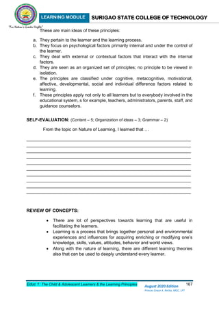 LEARNING MODULE SURIGAO STATE COLLEGE OF TECHNOLOGY
Educ 1: The Child & Adolescent Learners & the Learning Principles 167
August 2020 Edition
Princes Grace A. Retita, MGC, LPT
These are main ideas of these principles:
a. They pertain to the learner and the learning process.
b. They focus on psychological factors primarily internal and under the control of
the learner.
c. They deal with external or contextual factors that interact with the internal
factors.
d. They are seen as an organized set of principles; no principle to be viewed in
isolation.
e. The principles are classified under cognitive, metacognitive, motivational,
affective, developmental, social and individual difference factors related to
learning.
f. These principles apply not only to all learners but to everybody involved in the
educational system, s for example, teachers, administrators, parents, staff, and
guidance counselors.
SELF-EVALUATION: (Content – 5; Organization of ideas – 3; Grammar – 2)
From the topic on Nature of Learning, I learned that …
___________________________________________________________________
___________________________________________________________________
___________________________________________________________________
___________________________________________________________________
___________________________________________________________________
___________________________________________________________________
___________________________________________________________________
___________________________________________________________________
___________________________________________________________________
___________________________________________________________________
REVIEW OF CONCEPTS:
 There are lot of perspectives towards learning that are useful in
facilitating the learners.
 Learning is a process that brings together personal and environmental
experiences and influences for acquiring enriching or modifying one’s
knowledge, skills, values, attitudes, behavior and world views.
 Along with the nature of learning, there are different learning theories
also that can be used to deeply understand every learner.
 