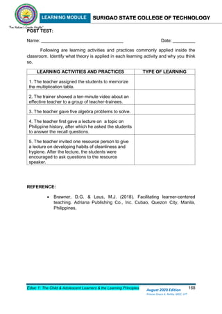 LEARNING MODULE SURIGAO STATE COLLEGE OF TECHNOLOGY
Educ 1: The Child & Adolescent Learners & the Learning Principles 168
August 2020 Edition
Princes Grace A. Retita, MGC, LPT
POST TEST:
Name: _________________________________ Date: _________
Following are learning activities and practices commonly applied inside the
classroom. Identify what theory is applied in each learning activity and why you think
so.
LEARNING ACTIVITIES AND PRACTICES TYPE OF LEARNING
1. The teacher assigned the students to memorize
the multiplication table.
2. The trainer showed a ten-minute video about an
effective teacher to a group of teacher-trainees.
3. The teacher gave five algebra problems to solve.
4. The teacher first gave a lecture on a topic on
Philippine history, after which he asked the students
to answer the recall questions.
5. The teacher invited one resource person to give
a lecture on developing habits of cleanliness and
hygiene. After the lecture, the students were
encouraged to ask questions to the resource
speaker.
REFERENCE:
 Brawner, D.G. & Leus, M.J. (2018). Facilitating learner-centered
teaching. Adriana Publishing Co., Inc. Cubao, Quezon City, Manila,
Philippines.
 