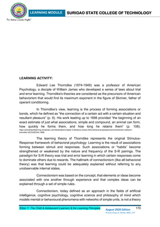 LEARNING MODULE SURIGAO STATE COLLEGE OF TECHNOLOGY
Educ 1: The Child & Adolescent Learners & the Learning Principles 170
August 2020 Edition
Princes Grace A. Retita, MGC, LPT
LEARNING ACTIVITY:
Edward Lee Thorndike (1874-1949) was a professor of American
Psychology, a disciple of William James who developed a series of laws about trial
and error learning. Thorndike's theories are considered as the precursors of American
behaviorism that would find its maximum exponent in the figure of Skinner, father of
operant conditioning.
In Thorndike’s view, learning is the process of forming associations or
bonds, which he defined as “the connection of a certain act with a certain situation and
resultant pleasure” (p. 8). His work leading up to 1898 provided “the beginning of an
exact estimate of just what associations, simple and compound, an animal can form,
how quickly he forms them, and how long he retains them” (p. 108).
https://principlesoflearning.wordpress.com/dissertation/chapter-3-literature-review-2/the-behavioral-perspective/connectionism-edward-l-
thorndike-%E2%80%93-1898/
The learning theory of Thorndike represents the original Stimulus-
Response framework of behavioral psychology: Learning is the result of associations
forming between stimuli and responses. Such associations or “habits” become
strengthened or weakened by the nature and frequency of the S-R pairings. The
paradigm for S-R theory was trial and error learning in which certain responses come
to dominate others due to rewards. The hallmark of connectionism (like all behavioral
theory) was that learning could be adequately explained without referring to any
unobservable internal states.
Connectionism was based on the concept, that elements or ideas become
associated with one another through experience and that complex ideas can be
explained through a set of simple rules.
Connectionism, today defined as an approach in the fields of artificial
intelligence, cognitive psychology, cognitive science and philosophy of mind which
models mental or behavioural phenomena with networks of simple units, is not a theory
 