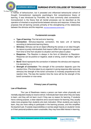 LEARNING MODULE SURIGAO STATE COLLEGE OF TECHNOLOGY
Educ 1: The Child & Adolescent Learners & the Learning Principles 171
August 2020 Edition
Princes Grace A. Retita, MGC, LPT
in frames of behaviourism, but it preceded and influenced behaviourist school of
thought. Connectionism represents psychology’s first comprehensive theory of
learning. It was introduced by Thorndike, the most commonly cited connectionist.
Connectionism is the theory that all mental processes can be described as the
operation of inherited or acquired bonds between stimulus and response. A theory that
proposes that all learning consists primarily of the strengthening of the relationship
between the stimulus and the response. http://www.vkmaheshwari.com/WP/?p=543
Fundamental concepts
 Type of learning- The trial and error learning
 Connection- Stimulus-response connection, the basic unit of learning
according to behaviorist learning theory.
 Stimulus- Stimulus can be an object effecting the senses or an idea/ thought.
Its nature is purely individualistic that means it differ from organism to organism
from time to time from situation to situation and from place to place
 Response-. The Reaction is always in the form of Attraction or Repulsion.
Response can be positive or negative, weak or strong, overt or hidden, right or
wrong.
 Bond- Bond represents the connection in between the stimulus and response.
It is denoted by (–)
 Strength of connection- The strength of the connection depends upon the
reaction time. (The time taken by an organism in giving response after receiving
stimulus) the strength of the bond/ connection is inversely proportional to the
reaction time. The less the reaction time the more will be the strength of the
bond/ connection or vice-versa.
Primary Laws of Learning
Law of Readiness
The Law of Readiness means a person can learn when physically and
mentally adjusted (ready) to receive stimuli. Individuals learn best when they are ready
to learn, and they will not learn much if they see no reason for learning. If students
have a strong purpose, a clear objective and a sound reason for learning, they usually
make more progress than students who lack motivation. When students are ready to
learn, they are more willing to participate in the learning process, and this simplifies
the teacher's job. If outside responsibilities or worries weigh heavily on students' minds
or if their personal problems seem unsolvable, they may have little interest in learning.
 