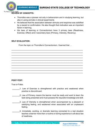 LEARNING MODULE SURIGAO STATE COLLEGE OF TECHNOLOGY
Educ 1: The Child & Adolescent Learners & the Learning Principles 176
August 2020 Edition
Princes Grace A. Retita, MGC, LPT
REVIEW OF CONCEPTS:
 Thorndike was a pioneer not only in behaviorism and in studying learning, but
also in using animals in clinical experiments
 He believed that the association between stimulus and response was solidified
by a reward or confirmation. He also thought that motivation was an important
factor in learning.
 His laws of learning or Connectionism have 3 primary laws (Readiness,
Exercise, Effect) and 3 secondary laws (Primacy, Intensity, Recency).
SELF-EVALUATION:
From the topic on Thorndike’s Connectionism, I learned that …
___________________________________________________________________
___________________________________________________________________
___________________________________________________________________
___________________________________________________________________
___________________________________________________________________
___________________________________________________________________
___________________________________________________________________
___________________________________________________________________
___________________________________________________________________
___________________________________________________________________
POST-TEST:
True or False.
_______1. Law of Exercise is strengthened with practice and weakened when
practice is discontinued.
_______2. Law of Primacy means the learner must be ready and want to learn the
task being presented and must possess the requisite knowledge and skill.
_______3. Law of Intensity is strengthened when accompanied by a pleasant or
satisfying feeling, and weakened when associated with an unpleasant
feeling.
_______4. Immediate, exciting, or dramatic learning connected to a real situation
teaches a learner more than a routine or boring experience is all about law
of readiness.
 