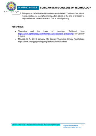 LEARNING MODULE SURIGAO STATE COLLEGE OF TECHNOLOGY
Educ 1: The Child & Adolescent Learners & the Learning Principles 177
August 2020 Edition
Princes Grace A. Retita, MGC, LPT
_______5. Things most recently learned are best remembered. The instructor should
repeat, restate, or reemphasize important points at the end of a lesson to
help the learner remember them. This is law of primacy.
REFERENCE:
 Thorndike and the Laws of Learning. Retrieved from
https://www.flightliteracy.com/thorndike-and-the-laws-of-learning/ on October
7, 2020.
 McLeod, S. A. (2018, January 14). Edward Thorndike. Simply Psychology.
https://www.simplypsychology.org/edward-thorndike.html
 
