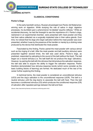LEARNING MODULE SURIGAO STATE COLLEGE OF TECHNOLOGY
Educ 1: The Child & Adolescent Learners & the Learning Principles 179
August 2020 Edition
Princes Grace A. Retita, MGC, LPT
LEARNING ACTIVITY:
CLASSICAL CONDITIONING
Pavlov’s Dogs
In the early twentieth century, Russian physiologist Ivan Pavlov did Nobel prize-
winning work on digestion. While studying the role of saliva in dogs’ digestive
processes, he stumbled upon a phenomenon he labeled “psychic reflexes.” While an
accidental discovery, he had the foresight to see the importance of it. Pavlov’s dogs,
restrained in an experimental chamber, were presented with meat powder and they
had their saliva collected via a surgically implanted tube in their saliva glands. Over
time, he noticed that his dogs who begin salivation before the meat powder was even
presented, whether it was by the presence of the handler or merely by a clicking noise
produced by the device that distributed the meat powder.
Fascinated by this finding, Pavlov paired the meat powder with various stimuli
such as the ringing of a bell. After the meat powder and bell (auditory stimulus) were
presented together several times, the bell was used alone. Pavlov’s dogs, as
predicted, responded by salivating to the sound of the bell (without the food). The bell
began as a neutral stimulus (i.e. the bell itself did not produce the dogs’ salivation).
However, by pairing the bell with the stimulus that did produce the salivation response,
the bell was able to acquire the ability to trigger the salivation response. Pavlov
therefore demonstrated how stimulus-response bonds (which some consider as the
basic building blocks of learning) are formed. He dedicated much of the rest of his
career further exploring this finding.
In technical terms, the meat powder is considered an unconditioned stimulus
(UCS) and the dog’s salivation is the unconditioned response (UCR). The bell is a
neutral stimulus until the dog learns to associate the bell with food. Then the bell
becomes a conditioned stimulus (CS) which produces the conditioned response (CR)
of salivation after repeated pairings between the bell and food.
(Source: (https://www.learning-theories.com/classical-conditioning-pavlov.html)
 