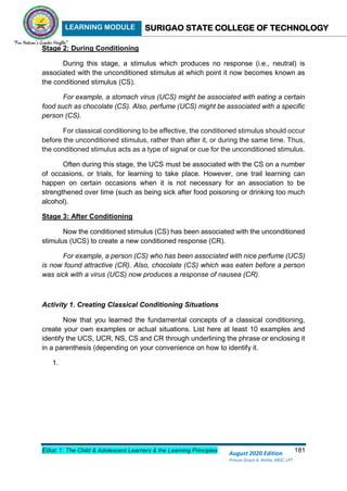 LEARNING MODULE SURIGAO STATE COLLEGE OF TECHNOLOGY
Educ 1: The Child & Adolescent Learners & the Learning Principles 181
August 2020 Edition
Princes Grace A. Retita, MGC, LPT
Stage 2: During Conditioning
During this stage, a stimulus which produces no response (i.e., neutral) is
associated with the unconditioned stimulus at which point it now becomes known as
the conditioned stimulus (CS).
For example, a stomach virus (UCS) might be associated with eating a certain
food such as chocolate (CS). Also, perfume (UCS) might be associated with a specific
person (CS).
For classical conditioning to be effective, the conditioned stimulus should occur
before the unconditioned stimulus, rather than after it, or during the same time. Thus,
the conditioned stimulus acts as a type of signal or cue for the unconditioned stimulus.
Often during this stage, the UCS must be associated with the CS on a number
of occasions, or trials, for learning to take place. However, one trail learning can
happen on certain occasions when it is not necessary for an association to be
strengthened over time (such as being sick after food poisoning or drinking too much
alcohol).
Stage 3: After Conditioning
Now the conditioned stimulus (CS) has been associated with the unconditioned
stimulus (UCS) to create a new conditioned response (CR).
For example, a person (CS) who has been associated with nice perfume (UCS)
is now found attractive (CR). Also, chocolate (CS) which was eaten before a person
was sick with a virus (UCS) now produces a response of nausea (CR).
Activity 1. Creating Classical Conditioning Situations
Now that you learned the fundamental concepts of a classical conditioning,
create your own examples or actual situations. List here at least 10 examples and
identify the UCS, UCR, NS, CS and CR through underlining the phrase or enclosing it
in a parenthesis (depending on your convenience on how to identify it.
1.
 