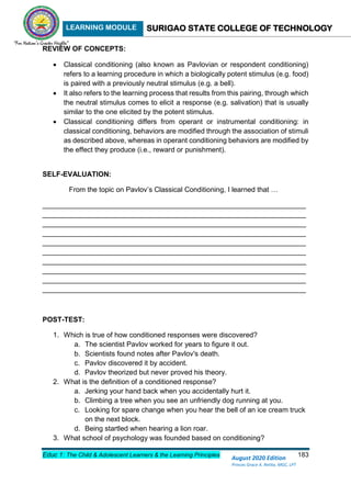 LEARNING MODULE SURIGAO STATE COLLEGE OF TECHNOLOGY
Educ 1: The Child & Adolescent Learners & the Learning Principles 183
August 2020 Edition
Princes Grace A. Retita, MGC, LPT
REVIEW OF CONCEPTS:
 Classical conditioning (also known as Pavlovian or respondent conditioning)
refers to a learning procedure in which a biologically potent stimulus (e.g. food)
is paired with a previously neutral stimulus (e.g. a bell).
 It also refers to the learning process that results from this pairing, through which
the neutral stimulus comes to elicit a response (e.g. salivation) that is usually
similar to the one elicited by the potent stimulus.
 Classical conditioning differs from operant or instrumental conditioning: in
classical conditioning, behaviors are modified through the association of stimuli
as described above, whereas in operant conditioning behaviors are modified by
the effect they produce (i.e., reward or punishment).
SELF-EVALUATION:
From the topic on Pavlov’s Classical Conditioning, I learned that …
___________________________________________________________________
___________________________________________________________________
___________________________________________________________________
___________________________________________________________________
___________________________________________________________________
___________________________________________________________________
___________________________________________________________________
___________________________________________________________________
___________________________________________________________________
___________________________________________________________________
POST-TEST:
1. Which is true of how conditioned responses were discovered?
a. The scientist Pavlov worked for years to figure it out.
b. Scientists found notes after Pavlov's death.
c. Pavlov discovered it by accident.
d. Pavlov theorized but never proved his theory.
2. What is the definition of a conditioned response?
a. Jerking your hand back when you accidentally hurt it.
b. Climbing a tree when you see an unfriendly dog running at you.
c. Looking for spare change when you hear the bell of an ice cream truck
on the next block.
d. Being startled when hearing a lion roar.
3. What school of psychology was founded based on conditioning?
 