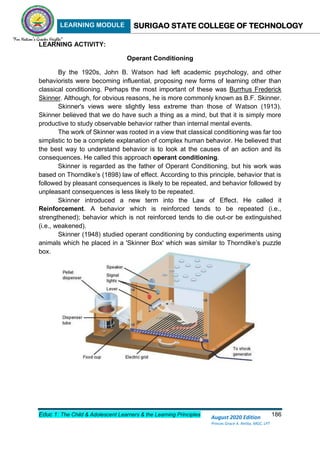 LEARNING MODULE SURIGAO STATE COLLEGE OF TECHNOLOGY
Educ 1: The Child & Adolescent Learners & the Learning Principles 186
August 2020 Edition
Princes Grace A. Retita, MGC, LPT
LEARNING ACTIVITY:
Operant Conditioning
By the 1920s, John B. Watson had left academic psychology, and other
behaviorists were becoming influential, proposing new forms of learning other than
classical conditioning. Perhaps the most important of these was Burrhus Frederick
Skinner. Although, for obvious reasons, he is more commonly known as B.F. Skinner.
Skinner's views were slightly less extreme than those of Watson (1913).
Skinner believed that we do have such a thing as a mind, but that it is simply more
productive to study observable behavior rather than internal mental events.
The work of Skinner was rooted in a view that classical conditioning was far too
simplistic to be a complete explanation of complex human behavior. He believed that
the best way to understand behavior is to look at the causes of an action and its
consequences. He called this approach operant conditioning.
Skinner is regarded as the father of Operant Conditioning, but his work was
based on Thorndike’s (1898) law of effect. According to this principle, behavior that is
followed by pleasant consequences is likely to be repeated, and behavior followed by
unpleasant consequences is less likely to be repeated.
Skinner introduced a new term into the Law of Effect. He called it
Reinforcement. A behavior which is reinforced tends to be repeated (i.e.,
strengthened); behavior which is not reinforced tends to die out-or be extinguished
(i.e., weakened).
Skinner (1948) studied operant conditioning by conducting experiments using
animals which he placed in a 'Skinner Box' which was similar to Thorndike’s puzzle
box.
 