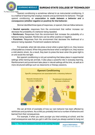 LEARNING MODULE SURIGAO STATE COLLEGE OF TECHNOLOGY
Educ 1: The Child & Adolescent Learners & the Learning Principles 187
August 2020 Edition
Princes Grace A. Retita, MGC, LPT
Operant conditioning is sometimes referred to as instrumental conditioning. It
is a method of learning that employs rewards and punishments for behavior. Through
operant conditioning, an association is made between a behavior and a
consequence (whether negative or positive) for that behavior.
Skinner identified three types of responses, or operant, that can follow behavior.
• Neutral operants: responses from the environment that neither increase nor
decrease the probability of a behavior being repeated.
• Reinforcers: Responses from the environment that increase the probability of a
behavior being repeated. Reinforcers can be either positive or negative.
• Punishers: Responses from the environment that decrease the likelihood of a
behavior being repeated. Punishment weakens behavior.
For example, when lab rats press a lever when a green light is on, they receive
a food pellet as a reward. When they press the lever when a red light is on, they receive
a mild electric shock. As a result, they learn to press the lever when the green light is
on and avoid the red light.
But operant conditioning is not just something that takes place in experimental
settings while training lab animals. It also plays a powerful role in everyday learning.
Reinforcement and punishment take place in natural settings all the time, as well as in
more structured settings such as classrooms or therapy sessions.
We can all think of examples of how our own behavior has been affected by
reinforcers and punishers. As a child you probably tried out a number of behaviors and
learned from their consequences.
For example, if when you were younger you tried smoking at school, and the
chief consequence was that you got in with the crowd you always wanted to hang out
 
