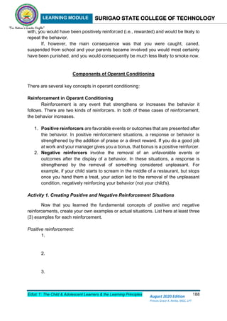 LEARNING MODULE SURIGAO STATE COLLEGE OF TECHNOLOGY
Educ 1: The Child & Adolescent Learners & the Learning Principles 188
August 2020 Edition
Princes Grace A. Retita, MGC, LPT
with, you would have been positively reinforced (i.e., rewarded) and would be likely to
repeat the behavior.
If, however, the main consequence was that you were caught, caned,
suspended from school and your parents became involved you would most certainly
have been punished, and you would consequently be much less likely to smoke now.
Components of Operant Conditioning
There are several key concepts in operant conditioning:
Reinforcement in Operant Conditioning
Reinforcement is any event that strengthens or increases the behavior it
follows. There are two kinds of reinforcers. In both of these cases of reinforcement,
the behavior increases.
1. Positive reinforcers are favorable events or outcomes that are presented after
the behavior. In positive reinforcement situations, a response or behavior is
strengthened by the addition of praise or a direct reward. If you do a good job
at work and your manager gives you a bonus, that bonus is a positive reinforcer.
2. Negative reinforcers involve the removal of an unfavorable events or
outcomes after the display of a behavior. In these situations, a response is
strengthened by the removal of something considered unpleasant. For
example, if your child starts to scream in the middle of a restaurant, but stops
once you hand them a treat, your action led to the removal of the unpleasant
condition, negatively reinforcing your behavior (not your child's).
Activity 1. Creating Positive and Negative Reinforcement Situations
Now that you learned the fundamental concepts of positive and negative
reinforcements, create your own examples or actual situations. List here at least three
(3) examples for each reinforcement.
Positive reinforcement:
1.
2.
3.
 