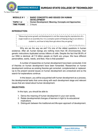 LEARNING MODULE SURIGAO STATE COLLEGE OF TECHNOLOGY
Educ 1: The Child & Adolescent Learners & the Learning Principles 19
August 2020 Edition
Princes Grace A. Retita, MGC, LPT
MODULE # 1 : BASIC CONCEPTS AND ISSUES ON HUMAN
DEVELOPMENT
TOPIC 1.2 : Human Development: Meaning, Concepts and Approaches
TIME FRAME : 3 hours
INTRODUCTION:
Why are we the way we are? It’s one of the oldest questions in human
existence. After all, human beings are nothing more than 46 chromosomes, their
genetic instructions duplicated across trillions of cells. Despite the fact that 99.9% of
our DNA is identical, all 7.5 billion people on Earth are unique. We have different
personalities, wants, needs, and likes. How is that possible?
A number of researches on human development have been conducted. A lot
of theories on human development have been forwarded. Researches on human
development continue as existing theories get corrected, complemented or replaced.
Up to the present several issues on human development are unresolved and so the
search for explanations continue.
In this lesson, you will be acquainted with human development as a process,
the developmental tasks that come along with each development stage and relevant
issues that are raised about human development.
OBJECTIVES:
In this topic, you should be able to:
1. Derive the meaning of human development in your own words.
2. Relate developmental changes of learners in light to its educational
implications
3. Distinguish between the traditional and life-span approach of development.
“Measuring human growth and development is not like measuring the reproduction of a
single model on an assembly line. It is a complex system of helping to figure out where a
student is, and how to help them get where they are going.”
- Robert John Meehan
 