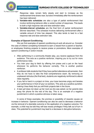 LEARNING MODULE SURIGAO STATE COLLEGE OF TECHNOLOGY
Educ 1: The Child & Adolescent Learners & the Learning Principles 191
August 2020 Edition
Princes Grace A. Retita, MGC, LPT
Response rates remain fairly steady and start to increase as the
reinforcement time draws near, but slow immediately after the reinforcement
has been delivered.
3. Variable-ratio schedules are also a type of partial reinforcement that
involve reinforcing behavior after a varied number of responses. This leads
to both a high response rate and slow extinction rates.
4. Variable-interval schedules are the final form of partial reinforcement
Skinner described. This schedule involves delivering reinforcement after a
variable amount of time has elapsed. This also tends to lead to a fast
response rate and slow extinction rate.
Examples of Operant Conditioning
We can find examples of operant conditioning at work all around us. Consider
the case of children completing homework to earn a reward from a parent or teacher,
or employees finishing projects to receive praise or promotions. More examples of
operant conditioning in action include:
 After performing in a community theater play, you receive applause from the
audience. This acts as a positive reinforcer, inspiring you to try out for more
performance roles.
 You train your dog to fetch by offering him praise and a pat on the head
whenever he performs the behavior correctly. This is another positive
reinforcer.
 A professor tells students that if they have perfect attendance all semester, then
they do not have to take the final comprehensive exam. By removing an
unpleasant stimulus (the final test), students are negatively reinforced to attend
class regularly.
 If you fail to hand in a project on time, your boss becomes angry and berates
your performance in front of your co-workers. This acts as a positive punisher,
making it less likely that you will finish projects late in the future.
 A teen girl does not clean up her room as she was asked, so her parents take
away her phone for the rest of the day. This is an example of a negative
punishment in which a positive stimulus is taken away.
In some of these examples, the promise or possibility of rewards causes an
increase in behavior. Operant conditioning can also be used to decrease a behavior
via the removal of a desirable outcome or the application of a negative outcome. For
example, a child may be told they will lose recess privileges if they talk out of turn in
class. This potential for punishment may lead to a decrease in disruptive behaviors.
 
