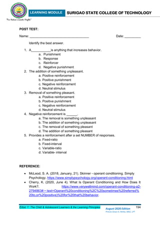LEARNING MODULE SURIGAO STATE COLLEGE OF TECHNOLOGY
Educ 1: The Child & Adolescent Learners & the Learning Principles 194
August 2020 Edition
Princes Grace A. Retita, MGC, LPT
POST TEST:
Name: _________________________________ Date: _________
Identify the best answer.
1. A___________is anything that increases behavior.
a. Punishment
b. Response
c. Reinforcer
d. Negative punishment
2. The addition of something unpleasant.
a. Positive reinforcement
b. Positive punishment
c. Negative reinforcement
d. Neutral stimulus
3. Removal of something pleasant.
a. Positive reinforcement
b. Positive punishment
c. Negative reinforcement
d. Neutral stimulus
4. Negative reinforcement is ______.
a. The removal is something unpleasant
b. The addition of something unpleasant
c. The removal of something pleasant
d. The addition of something pleasant
5. Provides a reinforcement after a set NUMBER of responses.
a. Fixed-ratio
b. Fixed-interval
c. Variable-ratio
d. Variable- interval
REFERENCE:
 McLeod, S. A. (2018, January, 21). Skinner - operant conditioning. Simply
Psychology. https://www.simplypsychology.org/operant-conditioning.html
 Cherry, K. (2020, June 4). What Is Operant Conditioning and How Does It
Work?. https://www.verywellmind.com/operant-conditioning-a2-
2794863#:~:text=Operant%20conditioning%2C%20sometimes%20referred%
20to,or%20positive)%20for%20that%20behavior.
 