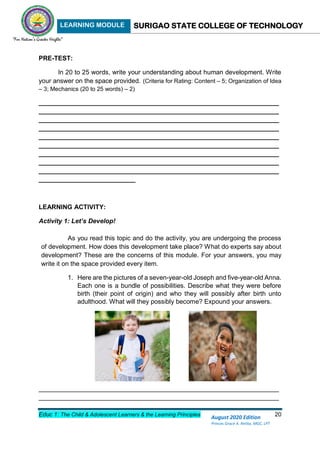 LEARNING MODULE SURIGAO STATE COLLEGE OF TECHNOLOGY
Educ 1: The Child & Adolescent Learners & the Learning Principles 20
August 2020 Edition
Princes Grace A. Retita, MGC, LPT
PRE-TEST:
In 20 to 25 words, write your understanding about human development. Write
your answer on the space provided. (Criteria for Rating: Content – 5; Organization of Idea
– 3; Mechanics (20 to 25 words) – 2)
___________________________________________________________________
___________________________________________________________________
___________________________________________________________________
___________________________________________________________________
___________________________________________________________________
___________________________________________________________________
___________________________________________________________________
___________________________________________________________________
___________________________________________________________________
___________________________
LEARNING ACTIVITY:
Activity 1: Let’s Develop!
As you read this topic and do the activity, you are undergoing the process
of development. How does this development take place? What do experts say about
development? These are the concerns of this module. For your answers, you may
write it on the space provided every item.
1. Here are the pictures of a seven-year-old Joseph and five-year-old Anna.
Each one is a bundle of possibilities. Describe what they were before
birth (their point of origin) and who they will possibly after birth unto
adulthood. What will they possibly become? Expound your answers.
___________________________________________________________________
___________________________________________________________________
 