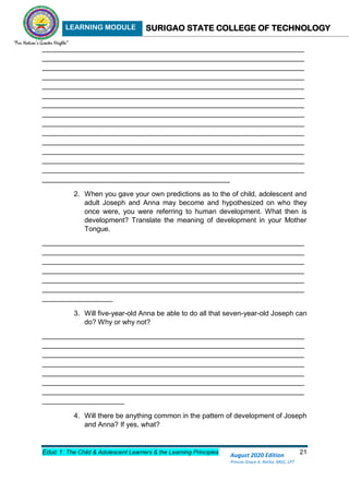 LEARNING MODULE SURIGAO STATE COLLEGE OF TECHNOLOGY
Educ 1: The Child & Adolescent Learners & the Learning Principles 21
August 2020 Edition
Princes Grace A. Retita, MGC, LPT
___________________________________________________________________
___________________________________________________________________
___________________________________________________________________
___________________________________________________________________
___________________________________________________________________
___________________________________________________________________
___________________________________________________________________
___________________________________________________________________
___________________________________________________________________
___________________________________________________________________
___________________________________________________________________
___________________________________________________________________
___________________________________________________________________
___________________________________________________________________
________________________________________________
2. When you gave your own predictions as to the of child, adolescent and
adult Joseph and Anna may become and hypothesized on who they
once were, you were referring to human development. What then is
development? Translate the meaning of development in your Mother
Tongue.
___________________________________________________________________
___________________________________________________________________
___________________________________________________________________
___________________________________________________________________
___________________________________________________________________
___________________________________________________________________
__________________
3. Will five-year-old Anna be able to do all that seven-year-old Joseph can
do? Why or why not?
___________________________________________________________________
___________________________________________________________________
___________________________________________________________________
___________________________________________________________________
___________________________________________________________________
___________________________________________________________________
___________________________________________________________________
_____________________
4. Will there be anything common in the pattern of development of Joseph
and Anna? If yes, what?
 