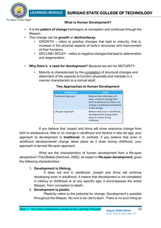LEARNING MODULE SURIGAO STATE COLLEGE OF TECHNOLOGY
Educ 1: The Child & Adolescent Learners & the Learning Principles 23
August 2020 Edition
Princes Grace A. Retita, MGC, LPT
What is Human Development?
• It is the pattern of change that begins at conception and continues through the
lifespan.
• This change can be growth or decline/decay.
• GROWTH – refers to positive changes that lead to maturity, that is,
increase in the physical aspects of body’s structures and improvement
of their functions.
• DECLINE/ DECAY – refers to negative changes that lead to deterioration
and degeneration.
• Why there’s a need for development? Because we aim for MATURITY.
• Maturity is characterized by the completion of structural changes and
attainment of the capacity to function physically and mentally in a
manner characteristic to a normal adult.
Two Approaches to Human Development
If you believe that Joseph and Anna will show extensive change from
birth to adolescence, little or no change in adulthood and decline in late old age, your
approach to development is traditional. In contrast, if you believe that even in
adulthood developmental change takes place as it does during childhood, your
approach is termed life-span approach.
What are the characteristics of human development from a life-span
perspective? Paul Baltes (Santrock, 2002), an expert in life-span development, gives
the following characteristics:
1. Development is lifelong.
It does not end in adulthood. Joseph and Anna will continue
developing even in adulthood. It means that development is not completed
in infancy or childhood or at any specific age; it encompasses the entire
lifespan, from conception to death.
2. Development is plastic.
Plasticity refers to the potential for change. Development s possible
throughout the lifespan. No one is too old to learn. There is no such thing as
 