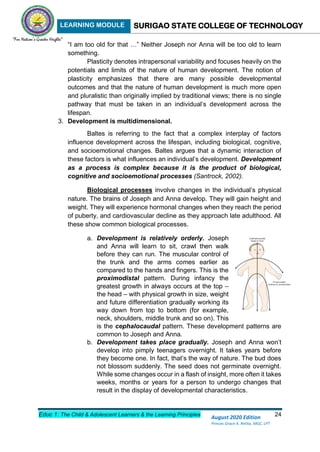 LEARNING MODULE SURIGAO STATE COLLEGE OF TECHNOLOGY
Educ 1: The Child & Adolescent Learners & the Learning Principles 24
August 2020 Edition
Princes Grace A. Retita, MGC, LPT
“I am too old for that …” Neither Joseph nor Anna will be too old to learn
something.
Plasticity denotes intrapersonal variability and focuses heavily on the
potentials and limits of the nature of human development. The notion of
plasticity emphasizes that there are many possible developmental
outcomes and that the nature of human development is much more open
and pluralistic than originally implied by traditional views; there is no single
pathway that must be taken in an individual’s development across the
lifespan.
3. Development is multidimensional.
Baltes is referring to the fact that a complex interplay of factors
influence development across the lifespan, including biological, cognitive,
and socioemotional changes. Baltes argues that a dynamic interaction of
these factors is what influences an individual’s development. Development
as a process is complex because it is the product of biological,
cognitive and socioemotional processes (Santrock, 2002).
Biological processes involve changes in the individual’s physical
nature. The brains of Joseph and Anna develop. They will gain height and
weight. They will experience hormonal changes when they reach the period
of puberty, and cardiovascular decline as they approach late adulthood. All
these show common biological processes.
a. Development is relatively orderly. Joseph
and Anna will learn to sit, crawl then walk
before they can run. The muscular control of
the trunk and the arms comes earlier as
compared to the hands and fingers. This is the
proximodistal pattern. During infancy the
greatest growth in always occurs at the top –
the head – with physical growth in size, weight
and future differentiation gradually working its
way down from top to bottom (for example,
neck, shoulders, middle trunk and so on). This
is the cephalocaudal pattern. These development patterns are
common to Joseph and Anna.
b. Development takes place gradually. Joseph and Anna won’t
develop into pimply teenagers overnight. It takes years before
they become one. In fact, that’s the way of nature. The bud does
not blossom suddenly. The seed does not germinate overnight.
While some changes occur in a flash of insight, more often it takes
weeks, months or years for a person to undergo changes that
result in the display of developmental characteristics.
 