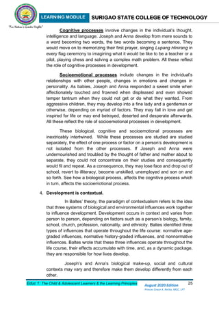 LEARNING MODULE SURIGAO STATE COLLEGE OF TECHNOLOGY
Educ 1: The Child & Adolescent Learners & the Learning Principles 25
August 2020 Edition
Princes Grace A. Retita, MGC, LPT
Cognitive processes involve changes in the individual’s thought,
intelligence and language. Joseph and Anna develop from mere sounds to
a word becoming two words, the two words becoming a sentence. They
would move on to memorizing their first prayer, singing Lupang Hinirang in
every flag ceremony to imagining what it would be like to be a teacher or a
pilot, playing chess and solving a complex math problem. All these reflect
the role of cognitive processes in development.
Socioemotional processes include changes in the individual’s
relationships with other people, changes in emotions and changes in
personality. As babies, Joseph and Anna responded a sweet smile when
affectionately touched and frowned when displeased and even showed
temper tantrum when they could not get or do what they wanted. From
aggressive children, they may develop into a fine lady and a gentleman or
otherwise, depending on myriad of factors. They may fall in love and get
inspired for life or may end betrayed, deserted and desperate afterwards.
All these reflect the role of socioemotional processes in development.
These biological, cognitive and socioemotional processes are
inextricably intertwined. While these processes are studied are studied
separately, the effect of one process or factor on a person’s development is
not isolated from the other processes. If Joseph and Anna were
undernourished and troubled by the thought of father and mother about to
separate, they could not concentrate on their studies and consequently
would fil and repeat. As a consequence, they may lose face and drop out of
school, revert to illiteracy, become unskilled, unemployed and son on and
so forth. See how a biological process, affects the cognitive process which
in turn, affects the socioemotional process.
4. Development is contextual.
In Baltes’ theory, the paradigm of contextualism refers to the idea
that three systems of biological and environmental influences work together
to influence development. Development occurs in context and varies from
person to person, depending on factors such as a person’s biology, family,
school, church, profession, nationality, and ethnicity. Baltes identified three
types of influences that operate throughout the life course: normative age-
graded influences, normative history-graded influences, and nonnormative
influences. Baltes wrote that these three influences operate throughout the
life course, their effects accumulate with time, and, as a dynamic package,
they are responsible for how lives develop.
Joseph’s and Anna’s biological make-up, social and cultural
contexts may vary and therefore make them develop differently from each
other.
 