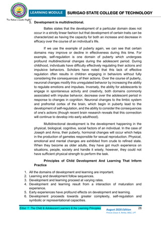 LEARNING MODULE SURIGAO STATE COLLEGE OF TECHNOLOGY
Educ 1: The Child & Adolescent Learners & the Learning Principles 26
August 2020 Edition
Princes Grace A. Retita, MGC, LPT
5. Development is multidirectional.
Baltes states that the development of a particular domain does not
occur in a strictly linear fashion but that development of certain traits can be
characterized as having the capacity for both an increase and decrease in
efficacy over the course of an individual’s life.
If we use the example of puberty again, we can see that certain
domains may improve or decline in effectiveness during this time. For
example, self-regulation is one domain of puberty which undergoes
profound multidirectional changes during the adolescent period. During
childhood, individuals have difficulty effectively regulating their actions and
impulsive behaviors. Scholars have noted that this lack of effective
regulation often results in children engaging in behaviors without fully
considering the consequences of their actions. Over the course of puberty,
neuronal changes modify this unregulated behavior by increasing the ability
to regulate emotions and impulses. Inversely, the ability for adolescents to
engage in spontaneous activity and creativity, both domains commonly
associated with impulse behavior, decrease over the adolescent period in
response to changes in cognition. Neuronal changes to the limbic system
and prefrontal cortex of the brain, which begin in puberty lead to the
development of self-regulation, and the ability to consider the consequences
of one’s actions (though recent brain research reveals that this connection
will continue to develop into early adulthood).
Multidirectional development is the development happening in the
physical, biological, cognitive, social factors of an individual. In the case of
Joseph and Anna, their puberty, hormonal changes will occur which helps
in the production of gametes responsible for sexual reproduction. Physical,
emotional and mental changes are exhibited from crude to refined state.
When they become as older adults, they have got much experience on
situations, people, society and handle it wisely, however, they could not
have sufficient physical strength to perform the task.
Principles of Child Development And Learning That Inform
Practice
1. All the domains of development and learning are important.
2. Learning and development follow sequences.
3. Development and learning proceed at varying rates.
4. Development and learning result from a interaction of maturation and
experience.
5. Early experiences have profound effects on development and learning.
6. Development proceeds towards greater complexity, self-regulation and
symbolic or representational capacities.
 