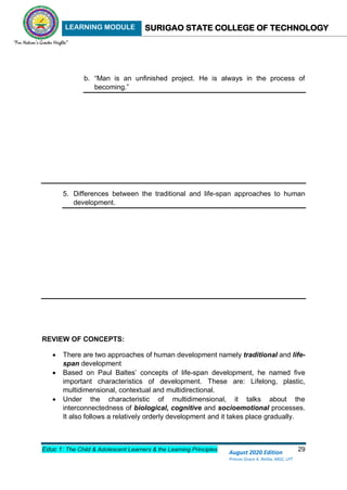 LEARNING MODULE SURIGAO STATE COLLEGE OF TECHNOLOGY
Educ 1: The Child & Adolescent Learners & the Learning Principles 29
August 2020 Edition
Princes Grace A. Retita, MGC, LPT
b. “Man is an unfinished project. He is always in the process of
becoming.”
5. Differences between the traditional and life-span approaches to human
development.
REVIEW OF CONCEPTS:
 There are two approaches of human development namely traditional and life-
span development
 Based on Paul Baltes’ concepts of life-span development, he named five
important characteristics of development. These are: Lifelong, plastic,
multidimensional, contextual and multidirectional.
 Under the characteristic of multidimensional, it talks about the
interconnectedness of biological, cognitive and socioemotional processes.
It also follows a relatively orderly development and it takes place gradually.
 