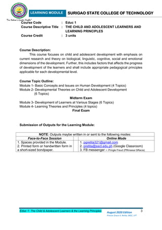 LEARNING MODULE SURIGAO STATE COLLEGE OF TECHNOLOGY
Educ 1: The Child & Adolescent Learners & the Learning Principles 3
August 2020 Edition
Princes Grace A. Retita, MGC, LPT
Course Code : Educ 1
Course Descriptive Title : THE CHILD AND ADOLESCENT LEARNERS AND
LEARNING PRINCIPLES
Course Credit : 3 units
Course Description:
This course focuses on child and adolescent development with emphasis on
current research and theory on biological, linguistic, cognitive, social and emotional
dimensions of the development. Further, this includes factors that affects the progress
of development of the learners and shall include appropriate pedagogical principles
applicable for each developmental level.
Course Topic Outline:
Module 1- Basic Concepts and Issues on Human Development (4 Topics)
Module 2- Developmental Theories on Child and Adolescent Development
(6 Topics)
Midterm Exam
Module 3- Development of Learners at Various Stages (6 Topics)
Module 4- Learning Theories and Principles (4 topics)
Final Exam
Submission of Outputs for the Learning Module:
NOTE: Outputs maybe written in or sent to the following modes:
Face-to-Face Session Online Mode
1. Spaces provided in the Module.
2. Printed form or handwritten form in
a short-sized bondpaper.
1. pgretita321@gmail.com
2. pretita@ssct.edu.ph (Google Classroom)
3. FB messenger – Pringle Freud (PRinsesa GRacia)
 