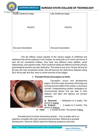 LEARNING MODULE SURIGAO STATE COLLEGE OF TECHNOLOGY
Educ 1: The Child & Adolescent Learners & the Learning Principles 34
August 2020 Edition
Princes Grace A. Retita, MGC, LPT
Middle Adulthood stage:
PHOTO
One-word description:
Late Adulthood stage:
PHOTO
One-word description:
This list reflects unique aspects of the various stages of childhood and
adulthood that will be explored in this module. So while both an 8 month old and an 8
year old are considered children, they have very different motor abilities, social
relationships, and cognitive skills. Their nutritional needs are different and their primary
psychological concerns are also distinctive. The same is true of an 18 year old and an
80 year old, both considered adults. We will discover the distinctions between being
28 or 48 as well. But first, here is a brief overview of the stages.
1. Prenatal Period (Conception to birth)
Conception occurs and development
begins. All of the major structures of the body are
forming and the health of the mother is of primary
concern. Understanding nutrition, teratogens (or
environmental factors that can lead to birth
defects), and labor and delivery are primary
concerns.
a) Germinal - fertilization to 2 weeks. The
period of zygote.
b) Embryo - 2 weeks to 2 months. The
period of embryo.
c) Fetal - 2 months to birth. The period of fetus.
Prenatal period involves tremendous growth - from a single cell to an
organism complete with brain and behavioral activities. Referring to prenatal
development, Santrock (2002) asked the following questions succinctly:
 