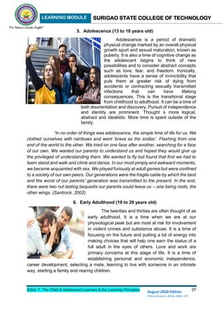 LEARNING MODULE SURIGAO STATE COLLEGE OF TECHNOLOGY
Educ 1: The Child & Adolescent Learners & the Learning Principles 37
August 2020 Edition
Princes Grace A. Retita, MGC, LPT
5. Adolescence (13 to 18 years old)
Adolescence is a period of dramatic
physical change marked by an overall physical
growth spurt and sexual maturation, known as
puberty. It is also a time of cognitive change as
the adolescent begins to think of new
possibilities and to consider abstract concepts
such as love, fear, and freedom. Ironically,
adolescents have a sense of invincibility that
puts them at greater risk of dying from
accidents or contracting sexually transmitted
infections that can have lifelong
consequences. This is the transitional stage
from childhood to adulthood. It can be a time of
both disorientation and discovery. Pursuit of independence
and identity are prominent. Thought s more logical,
abstract and idealistic. More time is spent outside of the
family.
“In no order of things was adolescence, the simple time of life for us. We
clothed ourselves with rainbows and went ‘brave as the zodiac’. Flashing from one
end of the world to the other. We tried on one face after another, searching for a face
of our own. We wanted our parents to understand us and hoped they would give up
the privileged of understanding them. We wanted to fly but found that first we had to
learn stand and walk and climb and dance. In our most pimply and awkward moments,
we became acquainted with sex. We played furiously at adult games but were confined
to a society of our own peers. Our generations were the fragile cable by which the best
and the worst of our parents’ generation was transmitted to the present. In the end,
there were two nut lasting bequests our parents could leave us – one being roots, the
other wings. (Santrock, 2002)
6. Early Adulthood (19 to 29 years old)
The twenties and thirties are often thought of as
early adulthood. It is a time when we are at our
physiological peak but are most at risk for involvement
in violent crimes and substance abuse. It is a time of
focusing on the future and putting a lot of energy into
making choices that will help one earn the status of a
full adult in the eyes of others. Love and work are
primary concerns at this stage of life. It is a time of
establishing personal and economic independence,
career development, selecting a mate, learning to live with someone in an intimate
way, starting a family and rearing children.
 