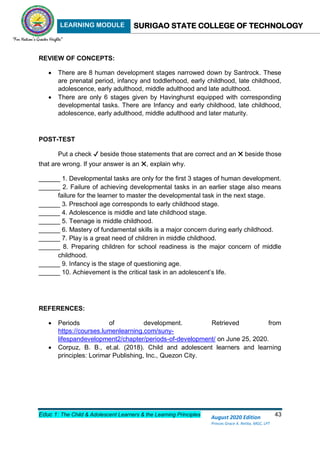 LEARNING MODULE SURIGAO STATE COLLEGE OF TECHNOLOGY
Educ 1: The Child & Adolescent Learners & the Learning Principles 43
August 2020 Edition
Princes Grace A. Retita, MGC, LPT
REVIEW OF CONCEPTS:
 There are 8 human development stages narrowed down by Santrock. These
are prenatal period, infancy and toddlerhood, early childhood, late childhood,
adolescence, early adulthood, middle adulthood and late adulthood.
 There are only 6 stages given by Havinghurst equipped with corresponding
developmental tasks. There are Infancy and early childhood, late childhood,
adolescence, early adulthood, middle adulthood and later maturity.
POST-TEST
Put a check ✔ beside those statements that are correct and an ✖ beside those
that are wrong. If your answer is an ✖, explain why.
______ 1. Developmental tasks are only for the first 3 stages of human development.
______ 2. Failure of achieving developmental tasks in an earlier stage also means
failure for the learner to master the developmental task in the next stage.
______ 3. Preschool age corresponds to early childhood stage.
______ 4. Adolescence is middle and late childhood stage.
______ 5. Teenage is middle childhood.
______ 6. Mastery of fundamental skills is a major concern during early childhood.
______ 7. Play is a great need of children in middle childhood.
______ 8. Preparing children for school readiness is the major concern of middle
childhood.
______ 9. Infancy is the stage of questioning age.
______ 10. Achievement is the critical task in an adolescent’s life.
REFERENCES:
 Periods of development. Retrieved from
https://courses.lumenlearning.com/suny-
lifespandevelopment2/chapter/periods-of-development/ on June 25, 2020.
 Corpuz, B. B., et.al. (2018). Child and adolescent learners and learning
principles: Lorimar Publishing, Inc., Quezon City.
 