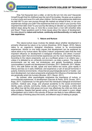 LEARNING MODULE SURIGAO STATE COLLEGE OF TECHNOLOGY
Educ 1: The Child & Adolescent Learners & the Learning Principles 46
August 2020 Edition
Princes Grace A. Retita, MGC, LPT
Was Ted Kaczynski born a killer, or did his life turn him into one? Kaczynski
himself thought that his childhood was the root of his troubles. He grew up as a genius
in a boy’s body and never fit in with other children. Did his early experiences determine
his later life? Is your own journey through life marked out ahead of time, or can your
experiences change your path? Are experiences that occur early in your journey more
important than later ones? Is your journey like taking an elevator up a skyscraper with
distinct stops along the way, or more like a cruise down a river with smoother ebbs
and flows? These questions point to three issues about the nature of development:
the roles played by nature and nurture, continuity and discontinuity and early and
late experience.
1. Nature and Nurture
The nature-nurture issue involves the debate about whether development is
primarily influenced by nature or by nurture (Goodnow, 2010; Kagan, 2010). Nature
refers to an organism’s biological inheritance, nurture to its environmental
experiences. Almost no one today argues that development can be explained by
nature alone or by nurture alone. But some (“nature” proponents) claim that the most
important influence on development is biological inheritance, and others (“nurture”
proponents) claim that environmental experiences are the most important influence.
According to the nature proponents, just as a sunflower grows in an orderly way—
unless it is defeated by an unfriendly environment—so does a person. The range of
environments can be vast, but evolutionary and genetic foundations produce
commonalities in growth and development (Cosmides, 2011; Goldsmith, 2011; Mader,
2011). We walk before we talk, speak one word before two words, grow rapidly in
infancy and less so in early childhood, and experience a rush of sexual hormones in
puberty. Extreme environments—those that are psychologically barren or hostile—can
stunt development, but nature proponents emphasize the influence of tendencies that
are genetically wired into humans (Brooker, 2011; Raven, 2011).
By contrast, other psychologists emphasize the importance of nurture, or
environmental experiences, to development (Gauvain & Parke, 2010; Grusec, 2011;
Kopp, 2011). Experiences run the gamut from the individual’s biological environment
(nutrition, medical care, drugs, and physical accidents) to the social environment
(family, peers, schools, community, media, and culture). For example, a child’s diet
can affect how tall the child grows and even how effectively the child can think and
solve problems. Despite their genetic wiring, a child born and raised in a poor village
in Bangladesh and a child in the suburbs of Denver are likely to have different skills,
different ways of thinking about the world, and different ways of relating to people.
 