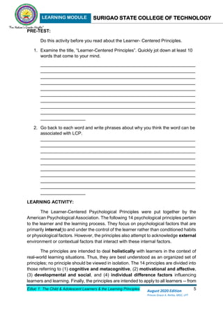 LEARNING MODULE SURIGAO STATE COLLEGE OF TECHNOLOGY
Educ 1: The Child & Adolescent Learners & the Learning Principles 5
August 2020 Edition
Princes Grace A. Retita, MGC, LPT
PRE-TEST:
Do this activity before you read about the Learner- Centered Principles.
1. Examine the title, “Learner-Centered Principles”. Quickly jot down at least 10
words that come to your mind.
______________________________________________________________
______________________________________________________________
______________________________________________________________
______________________________________________________________
______________________________________________________________
______________________________________________________________
______________________________________________________________
______________________________________________________________
______________________________________________________________
__________________
2. Go back to each word and write phrases about why you think the word can be
associated with LCP.
______________________________________________________________
______________________________________________________________
______________________________________________________________
______________________________________________________________
______________________________________________________________
______________________________________________________________
______________________________________________________________
______________________________________________________________
______________________________________________________________
__________________
LEARNING ACTIVITY:
The Learner-Centered Psychological Principles were put together by the
American Psychological Association. The following 14 psychological principles pertain
to the learner and the learning process. They focus on psychological factors that are
primarily internal to and under the control of the learner rather than conditioned habits
or physiological factors. However, the principles also attempt to acknowledge external
environment or contextual factors that interact with these internal factors.
The principles are intended to deal holistically with learners in the context of
real-world learning situations. Thus, they are best understood as an organized set of
principles; no principle should be viewed in isolation. The 14 principles are divided into
those referring to (1) cognitive and metacognitive, (2) motivational and affective,
(3) developmental and social, and (4) individual difference factors influencing
learners and learning. Finally, the principles are intended to apply to all learners -- from
 