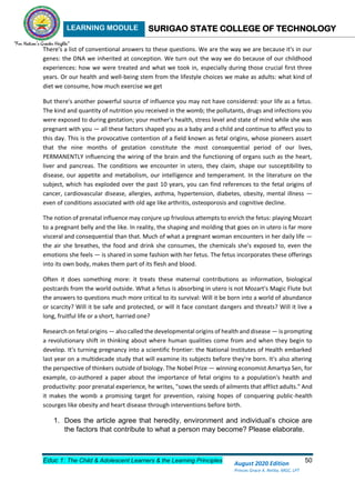 LEARNING MODULE SURIGAO STATE COLLEGE OF TECHNOLOGY
Educ 1: The Child & Adolescent Learners & the Learning Principles 50
August 2020 Edition
Princes Grace A. Retita, MGC, LPT
There's a list of conventional answers to these questions. We are the way we are because it's in our
genes: the DNA we inherited at conception. We turn out the way we do because of our childhood
experiences: how we were treated and what we took in, especially during those crucial first three
years. Or our health and well-being stem from the lifestyle choices we make as adults: what kind of
diet we consume, how much exercise we get
But there's another powerful source of influence you may not have considered: your life as a fetus.
The kind and quantity of nutrition you received in the womb; the pollutants, drugs and infections you
were exposed to during gestation; your mother's health, stress level and state of mind while she was
pregnant with you — all these factors shaped you as a baby and a child and continue to affect you to
this day. This is the provocative contention of a field known as fetal origins, whose pioneers assert
that the nine months of gestation constitute the most consequential period of our lives,
PERMANENTLY influencing the wiring of the brain and the functioning of organs such as the heart,
liver and pancreas. The conditions we encounter in utero, they claim, shape our susceptibility to
disease, our appetite and metabolism, our intelligence and temperament. In the literature on the
subject, which has exploded over the past 10 years, you can find references to the fetal origins of
cancer, cardiovascular disease, allergies, asthma, hypertension, diabetes, obesity, mental illness —
even of conditions associated with old age like arthritis, osteoporosis and cognitive decline.
The notion of prenatal influence may conjure up frivolous attempts to enrich the fetus: playing Mozart
to a pregnant belly and the like. In reality, the shaping and molding that goes on in utero is far more
visceral and consequential than that. Much of what a pregnant woman encounters in her daily life —
the air she breathes, the food and drink she consumes, the chemicals she's exposed to, even the
emotions she feels — is shared in some fashion with her fetus. The fetus incorporates these offerings
into its own body, makes them part of its flesh and blood.
Often it does something more: it treats these maternal contributions as information, biological
postcards from the world outside. What a fetus is absorbing in utero is not Mozart's Magic Flute but
the answers to questions much more critical to its survival: Will it be born into a world of abundance
or scarcity? Will it be safe and protected, or will it face constant dangers and threats? Will it live a
long, fruitful life or a short, harried one?
Research on fetal origins — also called the developmental origins of health and disease — is prompting
a revolutionary shift in thinking about where human qualities come from and when they begin to
develop. It's turning pregnancy into a scientific frontier: the National Institutes of Health embarked
last year on a multidecade study that will examine its subjects before they're born. It's also altering
the perspective of thinkers outside of biology. The Nobel Prize — winning economist Amartya Sen, for
example, co-authored a paper about the importance of fetal origins to a population's health and
productivity: poor prenatal experience, he writes, "sows the seeds of ailments that afflict adults." And
it makes the womb a promising target for prevention, raising hopes of conquering public-health
scourges like obesity and heart disease through interventions before birth.
1. Does the article agree that heredity, environment and individual’s choice are
the factors that contribute to what a person may become? Please elaborate.
 