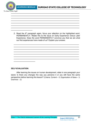 LEARNING MODULE SURIGAO STATE COLLEGE OF TECHNOLOGY
Educ 1: The Child & Adolescent Learners & the Learning Principles 51
August 2020 Edition
Princes Grace A. Retita, MGC, LPT
___________________________________________________________________
___________________________________________________________________
___________________________________________________________________
___________________________________________________________________
___________________________________________________________________
___________________________________________________________________
___________________________________________________________________
_____________________
2. Read the 4th
paragraph again, focus your attention on the highlighted word,
PERMANENTLY. Relate this to the issue on Early Experience versus Later
Experience. Does the word PERMANENTLY convince you that we are what
our first experiences have made of us? Explain your answer.
________________________________________________________________
________________________________________________________________
________________________________________________________________
________________________________________________________________
________________________________________________________________
________________________________________________________________
________________________________________________________________
_____________________
SELF-EVALUATION:
After learning the issues on human development, state in one paragraph your
stand. Is there any changes the way you perceive it or you still have the same
perspective before learning this lesson? (Criteria: Content – 5; Organization of Ideas – 3;
Grammar – 2)
 