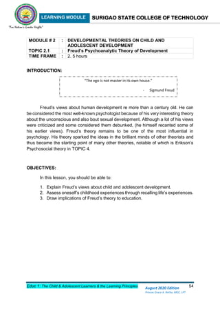 LEARNING MODULE SURIGAO STATE COLLEGE OF TECHNOLOGY
Educ 1: The Child & Adolescent Learners & the Learning Principles 54
August 2020 Edition
Princes Grace A. Retita, MGC, LPT
MODULE # 2 : DEVELOPMENTAL THEORIES ON CHILD AND
ADOLESCENT DEVELOPMENT
TOPIC 2.1 : Freud’s Psychoanalytic Theory of Development
TIME FRAME : 2. 5 hours
INTRODUCTION:
Freud’s views about human development re more than a century old. He can
be considered the most well-known psychologist because of his very interesting theory
about the unconscious and also bout sexual development. Although a lot of his views
were criticized and some considered them debunked, (he himself recanted some of
his earlier views). Freud’s theory remains to be one of the most influential in
psychology. His theory sparked the ideas in the brilliant minds of other theorists and
thus became the starting point of many other theories, notable of which is Erikson’s
Psychosocial theory in TOPIC 4.
OBJECTIVES:
In this lesson, you should be able to:
1. Explain Freud’s views about child and adolescent development.
2. Assess oneself’s childhood experiences through recalling life’s experiences.
3. Draw implications of Freud’s theory to education.
“The ego is not master in its own house.”
- Sigmund Freud
 