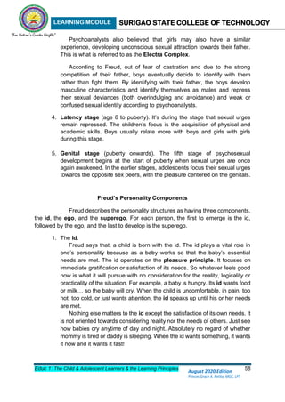 LEARNING MODULE SURIGAO STATE COLLEGE OF TECHNOLOGY
Educ 1: The Child & Adolescent Learners & the Learning Principles 58
August 2020 Edition
Princes Grace A. Retita, MGC, LPT
Psychoanalysts also believed that girls may also have a similar
experience, developing unconscious sexual attraction towards their father.
This is what is referred to as the Electra Complex.
According to Freud, out of fear of castration and due to the strong
competition of their father, boys eventually decide to identify with them
rather than fight them. By identifying with their father, the boys develop
masculine characteristics and identify themselves as males and repress
their sexual deviances (both overindulging and avoidance) and weak or
confused sexual identity according to psychoanalysts.
4. Latency stage (age 6 to puberty). It’s during the stage that sexual urges
remain repressed. The children’s focus is the acquisition of physical and
academic skills. Boys usually relate more with boys and girls with girls
during this stage.
5. Genital stage (puberty onwards). The fifth stage of psychosexual
development begins at the start of puberty when sexual urges are once
again awakened. In the earlier stages, adolescents focus their sexual urges
towards the opposite sex peers, with the pleasure centered on the genitals.
Freud’s Personality Components
Freud describes the personality structures as having three components,
the id, the ego, and the superego. For each person, the first to emerge is the id,
followed by the ego, and the last to develop is the superego.
1. The Id.
Freud says that, a child is born with the id. The id plays a vital role in
one’s personality because as a baby works so that the baby’s essential
needs are met. The id operates on the pleasure principle. It focuses on
immediate gratification or satisfaction of its needs. So whatever feels good
now is what it will pursue with no consideration for the reality, logicality or
practicality of the situation. For example, a baby is hungry. Its id wants food
or milk… so the baby will cry. When the child is uncomfortable, in pain, too
hot, too cold, or just wants attention, the id speaks up until his or her needs
are met.
Nothing else matters to the id except the satisfaction of its own needs. It
is not oriented towards considering reality nor the needs of others. Just see
how babies cry anytime of day and night. Absolutely no regard of whether
mommy is tired or daddy is sleeping. When the id wants something, it wants
it now and it wants it fast!
 