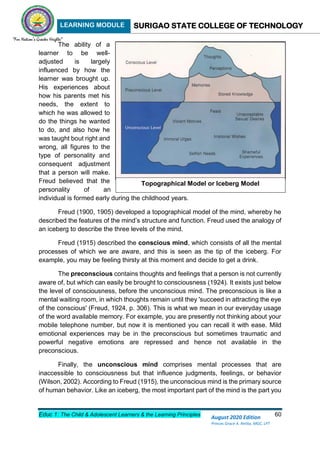 LEARNING MODULE SURIGAO STATE COLLEGE OF TECHNOLOGY
Educ 1: The Child & Adolescent Learners & the Learning Principles 60
August 2020 Edition
Princes Grace A. Retita, MGC, LPT
The ability of a
learner to be well-
adjusted is largely
influenced by how the
learner was brought up.
His experiences about
how his parents met his
needs, the extent to
which he was allowed to
do the things he wanted
to do, and also how he
was taught bout right and
wrong, all figures to the
type of personality and
consequent adjustment
that a person will make.
Freud believed that the
personality of an
individual is formed early during the childhood years.
Freud (1900, 1905) developed a topographical model of the mind, whereby he
described the features of the mind’s structure and function. Freud used the analogy of
an iceberg to describe the three levels of the mind.
Freud (1915) described the conscious mind, which consists of all the mental
processes of which we are aware, and this is seen as the tip of the iceberg. For
example, you may be feeling thirsty at this moment and decide to get a drink.
The preconscious contains thoughts and feelings that a person is not currently
aware of, but which can easily be brought to consciousness (1924). It exists just below
the level of consciousness, before the unconscious mind. The preconscious is like a
mental waiting room, in which thoughts remain until they 'succeed in attracting the eye
of the conscious' (Freud, 1924, p. 306). This is what we mean in our everyday usage
of the word available memory. For example, you are presently not thinking about your
mobile telephone number, but now it is mentioned you can recall it with ease. Mild
emotional experiences may be in the preconscious but sometimes traumatic and
powerful negative emotions are repressed and hence not available in the
preconscious.
Finally, the unconscious mind comprises mental processes that are
inaccessible to consciousness but that influence judgments, feelings, or behavior
(Wilson, 2002). According to Freud (1915), the unconscious mind is the primary source
of human behavior. Like an iceberg, the most important part of the mind is the part you
Topographical Model or Iceberg Model
Topographical Model (Iceberg Model)
 