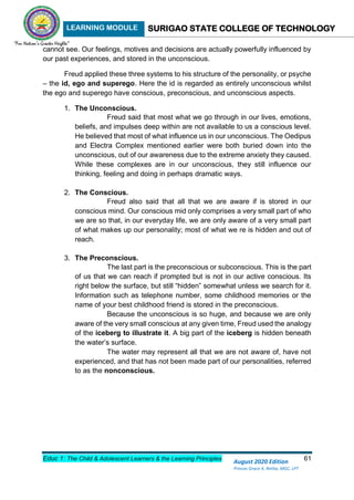LEARNING MODULE SURIGAO STATE COLLEGE OF TECHNOLOGY
Educ 1: The Child & Adolescent Learners & the Learning Principles 61
August 2020 Edition
Princes Grace A. Retita, MGC, LPT
cannot see. Our feelings, motives and decisions are actually powerfully influenced by
our past experiences, and stored in the unconscious.
Freud applied these three systems to his structure of the personality, or psyche
– the id, ego and superego. Here the id is regarded as entirely unconscious whilst
the ego and superego have conscious, preconscious, and unconscious aspects.
1. The Unconscious.
Freud said that most what we go through in our lives, emotions,
beliefs, and impulses deep within are not available to us a conscious level.
He believed that most of what influence us in our unconscious. The Oedipus
and Electra Complex mentioned earlier were both buried down into the
unconscious, out of our awareness due to the extreme anxiety they caused.
While these complexes are in our unconscious, they still influence our
thinking, feeling and doing in perhaps dramatic ways.
2. The Conscious.
Freud also said that all that we are aware if is stored in our
conscious mind. Our conscious mid only comprises a very small part of who
we are so that, in our everyday life, we are only aware of a very small part
of what makes up our personality; most of what we re is hidden and out of
reach.
3. The Preconscious.
The last part is the preconscious or subconscious. This is the part
of us that we can reach if prompted but is not in our active conscious. Its
right below the surface, but still “hidden” somewhat unless we search for it.
Information such as telephone number, some childhood memories or the
name of your best childhood friend is stored in the preconscious.
Because the unconscious is so huge, and because we are only
aware of the very small conscious at any given time, Freud used the analogy
of the iceberg to illustrate it. A big part of the iceberg is hidden beneath
the water’s surface.
The water may represent all that we are not aware of, have not
experienced, and that has not been made part of our personalities, referred
to as the nonconscious.
 