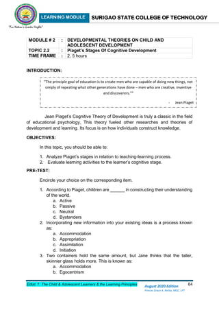 LEARNING MODULE SURIGAO STATE COLLEGE OF TECHNOLOGY
Educ 1: The Child & Adolescent Learners & the Learning Principles 64
August 2020 Edition
Princes Grace A. Retita, MGC, LPT
MODULE # 2 : DEVELOPMENTAL THEORIES ON CHILD AND
ADOLESCENT DEVELOPMENT
TOPIC 2.2 : Piaget’s Stages Of Cognitive Development
TIME FRAME : 2. 5 hours
INTRODUCTION:
Jean Piaget’s Cognitive Theory of Development is truly a classic in the field
of educational psychology. This theory fueled other researches and theories of
development and learning. Its focus is on how individuals construct knowledge.
OBJECTIVES:
In this topic, you should be able to:
1. Analyze Piaget’s stages in relation to teaching-learning process.
2. Evaluate learning activities to the learner’s cognitive stage.
PRE-TEST:
Encircle your choice on the corresponding item.
1. According to Piaget, children are ______ in constructing their understanding
of the world.
a. Active
b. Passive
c. Neutral
d. Bystanders
2. Incorporating new information into your existing ideas is a process known
as:
a. Accommodation
b. Appropriation
c. Assimilation
d. Initiation
3. Two containers hold the same amount, but Jane thinks that the taller,
skinnier glass holds more. This is known as:
a. Accommodation
b. Egocentrism
“The principle goal of education is to create men who are capable of doing new things, not
simply of repeating what other generations have done – men who are creative, inventive
and discoverers.””
- Jean Piaget
 
