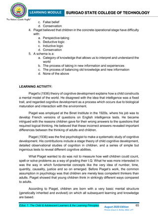 LEARNING MODULE SURIGAO STATE COLLEGE OF TECHNOLOGY
Educ 1: The Child & Adolescent Learners & the Learning Principles 65
August 2020 Edition
Princes Grace A. Retita, MGC, LPT
c. False belief
d. Conservation
4. Piaget believed that children in the concrete operational stage have difficulty
with:
a. Perspective-taking
b. Deductive logic
c. Inductive logic
d. Conservation
5. A schema is a:
a. Category of knowledge that allows us to interpret and understand the
world
b. The process of taking in new information and experiences
c. The process of balancing old knowledge and new information
d. None of the above
LEARNING ACTIVITY:
Piaget's (1936) theory of cognitive development explains how a child constructs
a mental model of the world. He disagreed with the idea that intelligence was a fixed
trait, and regarded cognitive development as a process which occurs due to biological
maturation and interaction with the environment.
Piaget was employed at the Binet Institute in the 1920s, where his job was to
develop French versions of questions on English intelligence tests. He became
intrigued with the reasons children gave for their wrong answers to the questions that
required logical thinking. He believed that these incorrect answers revealed important
differences between the thinking of adults and children.
Piaget (1936) was the first psychologist to make a systematic study of cognitive
development. His contributions include a stage theory of child cognitive development,
detailed observational studies of cognition in children, and a series of simple but
ingenious tests to reveal different cognitive abilities.
What Piaget wanted to do was not to measure how well children could count,
spell or solve problems as a way of grading their I.Q. What he was more interested in
was the way in which fundamental concepts like the very idea of number, time,
quantity, causality, justice and so on emerged. Before Piaget’s work, the common
assumption in psychology was that children are merely less competent thinkers than
adults. Piaget showed that young children think in strikingly different ways compared
to adults.
According to Piaget, children are born with a very basic mental structure
(genetically inherited and evolved) on which all subsequent learning and knowledge
are based.
 